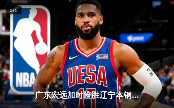 广东宏远加时险胜辽宁本钢，易建联关键三分锁定胜局 - 3