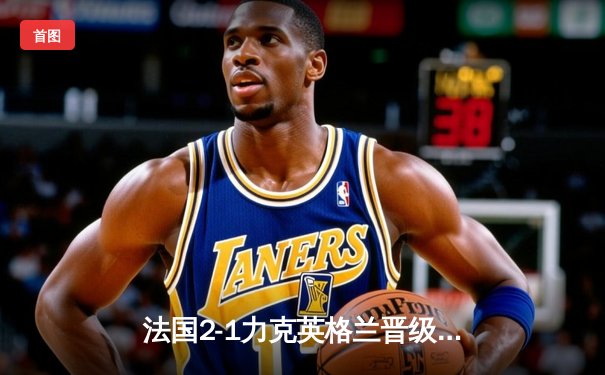 法国2-1力克英格兰晋级欧洲杯四强，姆巴佩传射建功凯恩点射难救主