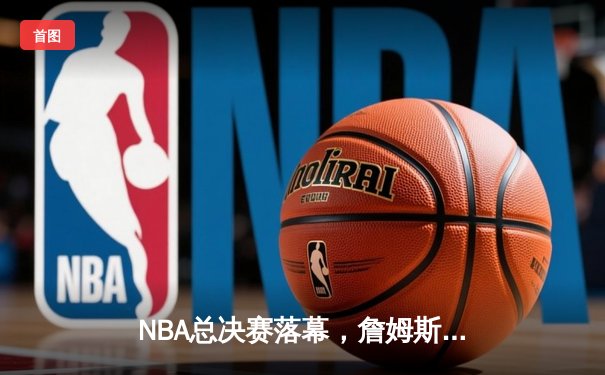 NBA总决赛落幕，詹姆斯率湖人逆转夺冠，荣膺FMVP